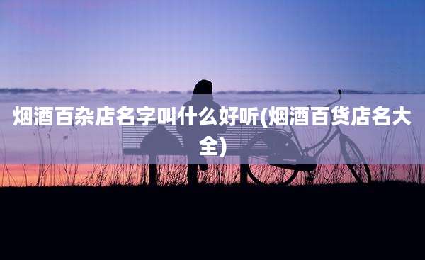 烟酒百杂店名字叫什么好听(烟酒百货店名大全)