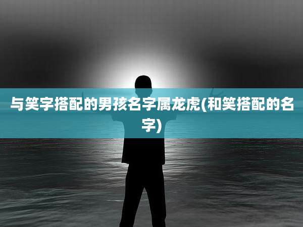 与笑字搭配的男孩名字属龙虎(和笑搭配的名字)