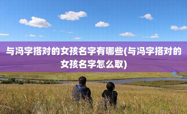 与冯字搭对的女孩名字有哪些(与冯字搭对的女孩名字怎么取)