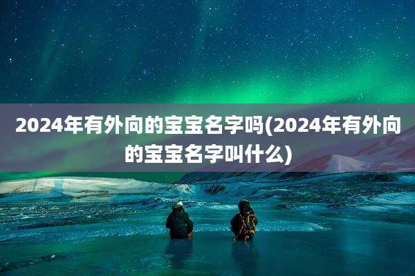 2024年有外向的宝宝名字吗(2024年有外向的宝宝名字叫什么)