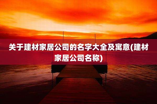 关于建材家居公司的名字大全及寓意(建材家居公司名称)