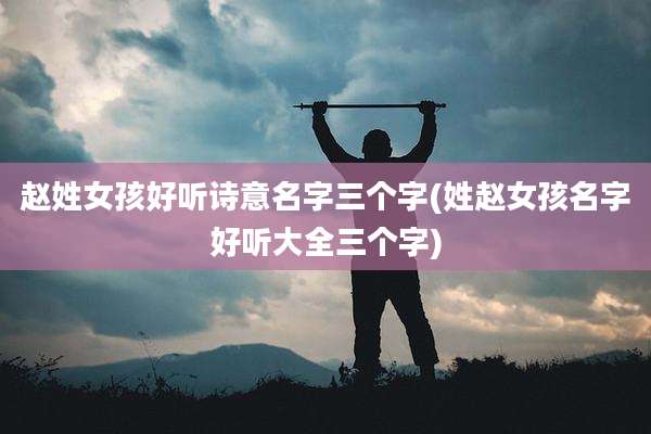 赵姓女孩好听诗意名字三个字(姓赵女孩名字好听大全三个字)