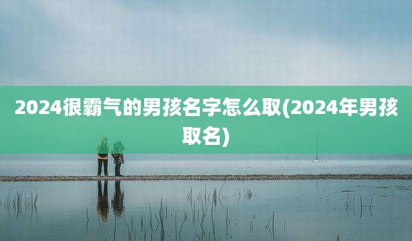 2024很霸气的男孩名字怎么取(2024年男孩取名)