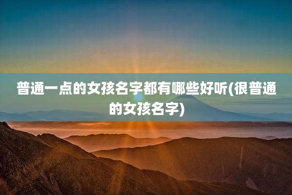 普通一点的女孩名字都有哪些好听(很普通的女孩名字)