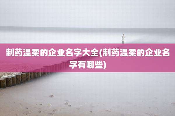 制药温柔的企业名字大全(制药温柔的企业名字有哪些)