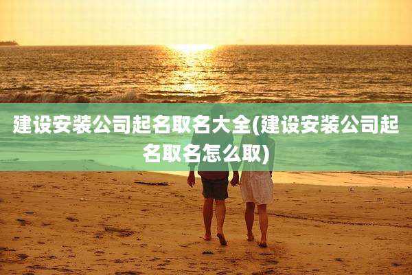 建设安装公司起名取名大全(建设安装公司起名取名怎么取)