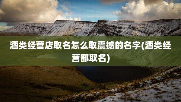 酒类经营店取名怎么取震撼的名字(酒类经营部取名)