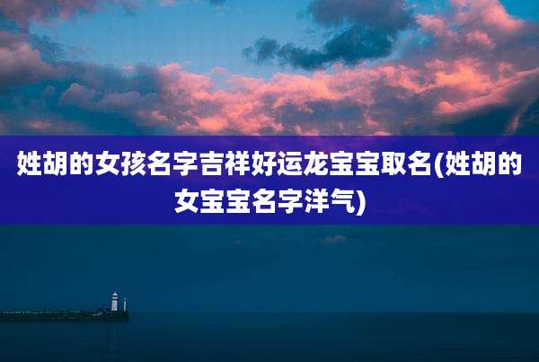 姓胡的女孩名字吉祥好运龙宝宝取名(姓胡的女宝宝名字洋气)