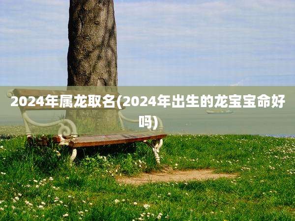 2024年属龙取名(2024年出生的龙宝宝命好吗)