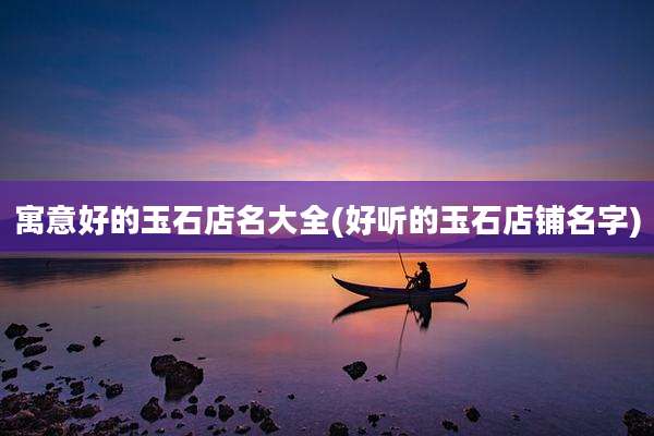 寓意好的玉石店名大全(好听的玉石店铺名字)