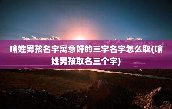 喻姓男孩名字寓意好的三字名字怎么取(喻姓男孩取名三个字)