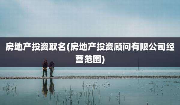 房地产投资取名(房地产投资顾问有限公司经营范围)