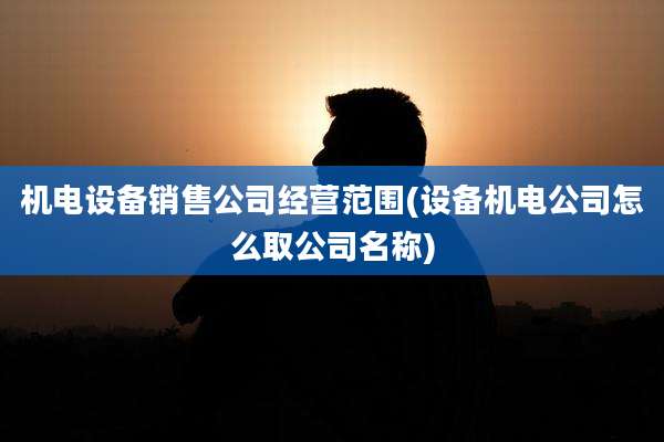 机电设备销售公司经营范围(设备机电公司怎么取公司名称)