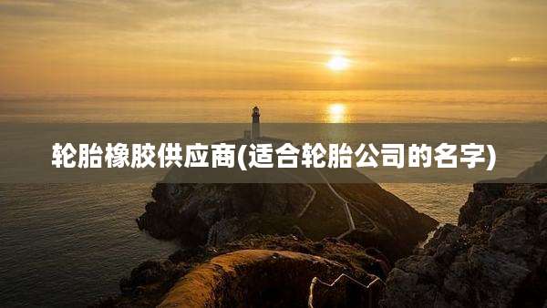 轮胎橡胶供应商(适合轮胎公司的名字)