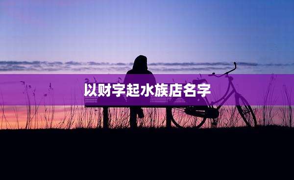以财字起水族店名字