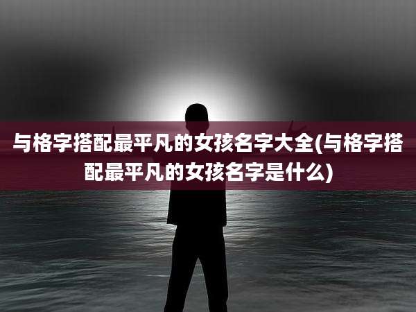 与格字搭配最平凡的女孩名字大全(与格字搭配最平凡的女孩名字是什么)