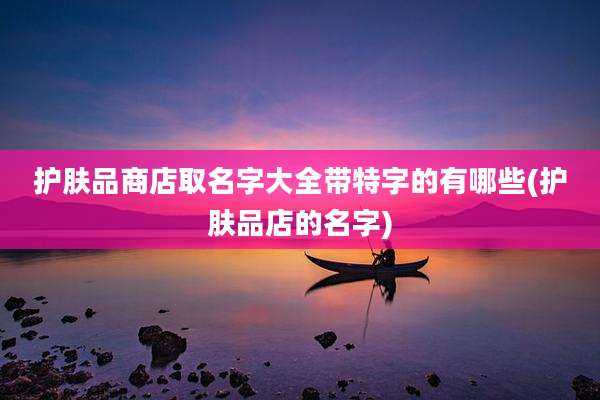 护肤品商店取名字大全带特字的有哪些(护肤品店的名字)