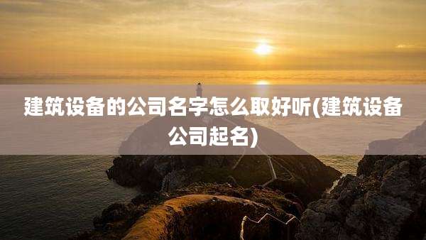 建筑设备的公司名字怎么取好听(建筑设备公司起名)
