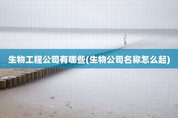 生物工程公司有哪些(生物公司名称怎么起)