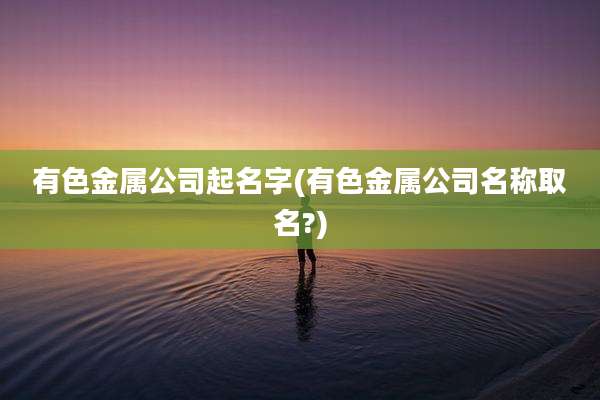 有色金属公司起名字(有色金属公司名称取名?)
