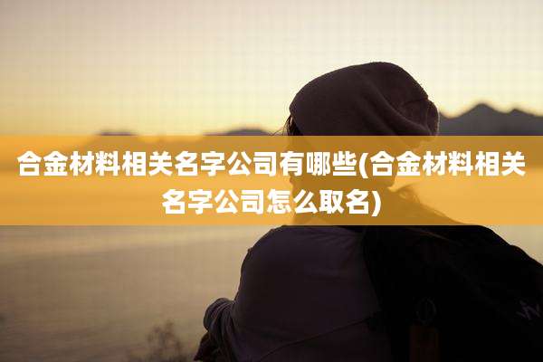 合金材料相关名字公司有哪些(合金材料相关名字公司怎么取名)