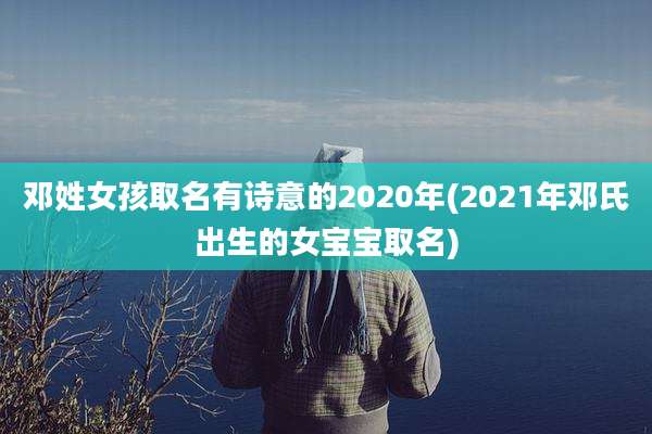 邓姓女孩取名有诗意的2020年(2021年邓氏出生的女宝宝取名)