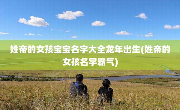 姓帝的女孩宝宝名字大全龙年出生(姓帝的女孩名字霸气)