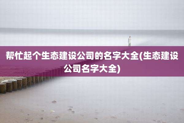 帮忙起个生态建设公司的名字大全(生态建设公司名字大全)