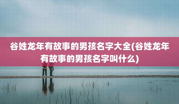 谷姓龙年有故事的男孩名字大全(谷姓龙年有故事的男孩名字叫什么)