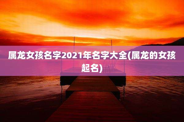 属龙女孩名字2021年名字大全(属龙的女孩起名)