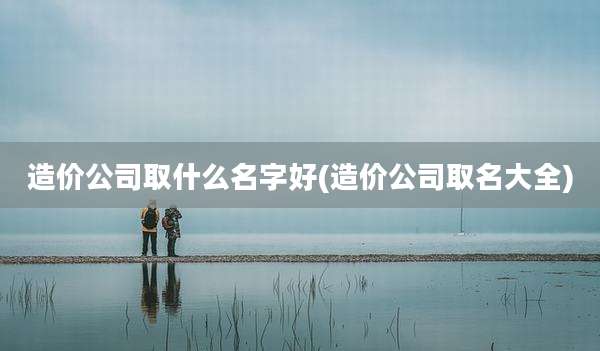 造价公司取什么名字好(造价公司取名大全)