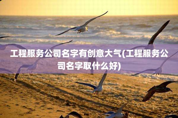 工程服务公司名字有创意大气(工程服务公司名字取什么好)