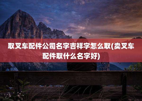 取叉车配件公司名字吉祥字怎么取(卖叉车配件取什么名字好)