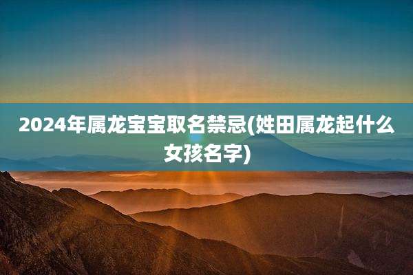 2024年属龙宝宝取名禁忌(姓田属龙起什么女孩名字)