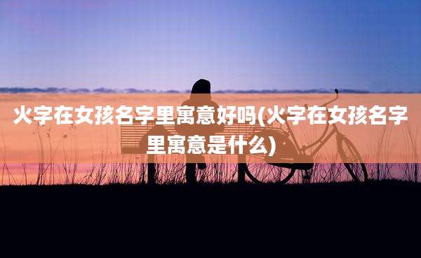 火字在女孩名字里寓意好吗(火字在女孩名字里寓意是什么)