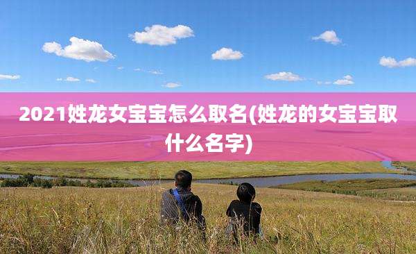 2021姓龙女宝宝怎么取名(姓龙的女宝宝取什么名字)
