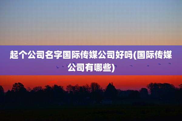 起个公司名字国际传媒公司好吗(国际传媒公司有哪些)
