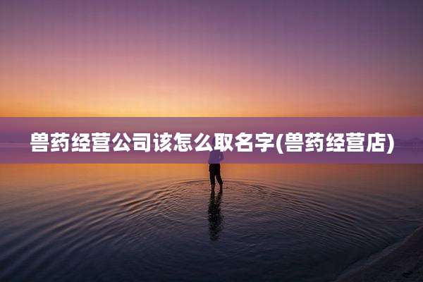 兽药经营公司该怎么取名字(兽药经营店)