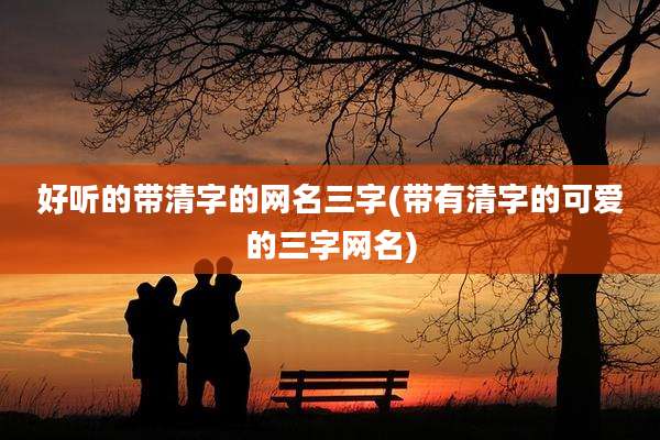 好听的带清字的网名三字(带有清字的可爱的三字网名)