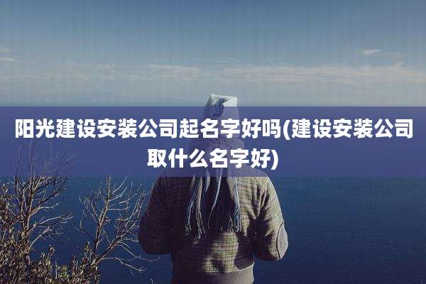 阳光建设安装公司起名字好吗(建设安装公司取什么名字好)