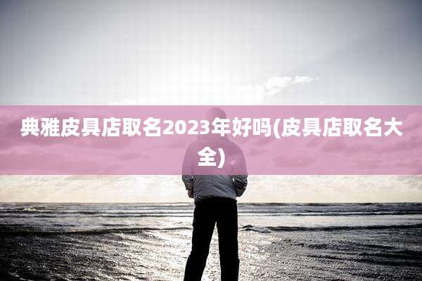 典雅皮具店取名2023年好吗(皮具店取名大全)