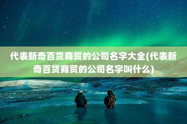 代表新奇百货商贸的公司名字大全(代表新奇百货商贸的公司名字叫什么)