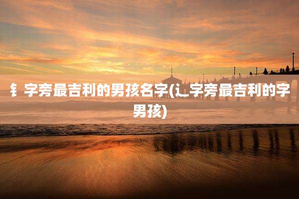 钅字旁最吉利的男孩名字(辶字旁最吉利的字男孩)