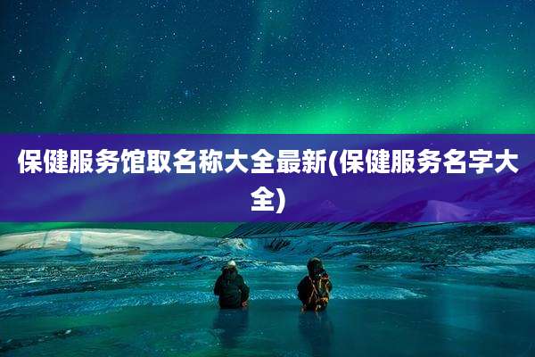 保健服务馆取名称大全最新(保健服务名字大全)