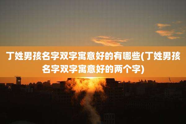 丁姓男孩名字双字寓意好的有哪些(丁姓男孩名字双字寓意好的两个字)