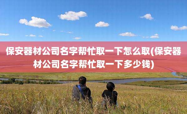 保安器材公司名字帮忙取一下怎么取(保安器材公司名字帮忙取一下多少钱)