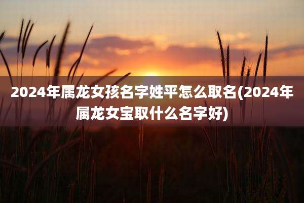 2024年属龙女孩名字姓平怎么取名(2024年属龙女宝取什么名字好)