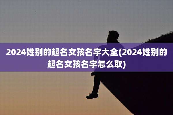 2024姓别的起名女孩名字大全(2024姓别的起名女孩名字怎么取)