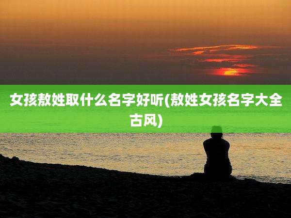 女孩敖姓取什么名字好听(敖姓女孩名字大全古风)
