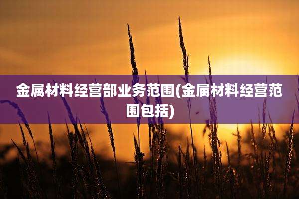 金属材料经营部业务范围(金属材料经营范围包括)